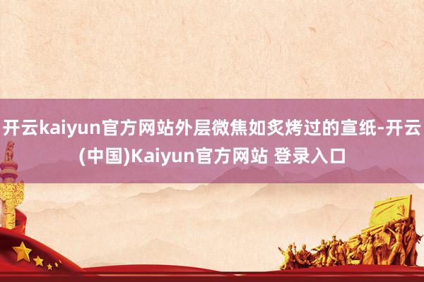 开云kaiyun官方网站外层微焦如炙烤过的宣纸-开云(中国)Kaiyun官方网站 登录入口