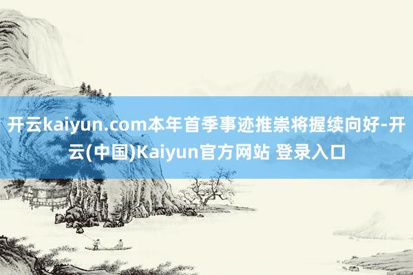 开云kaiyun.com本年首季事迹推崇将握续向好-开云(中国)Kaiyun官方网站 登录入口