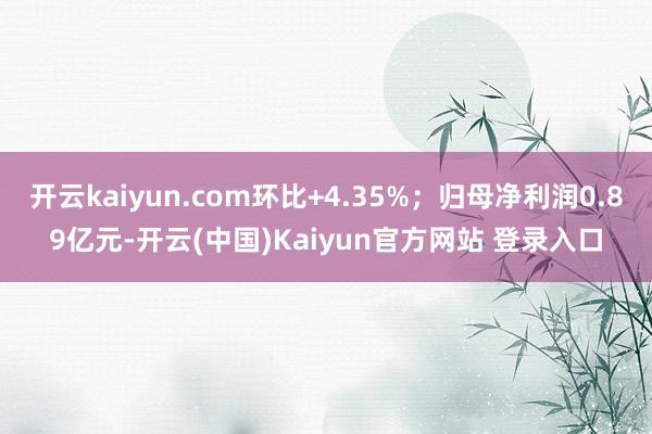 开云kaiyun.com环比+4.35%；归母净利润0.89亿元-开云(中国)Kaiyun官方网站 登录入口