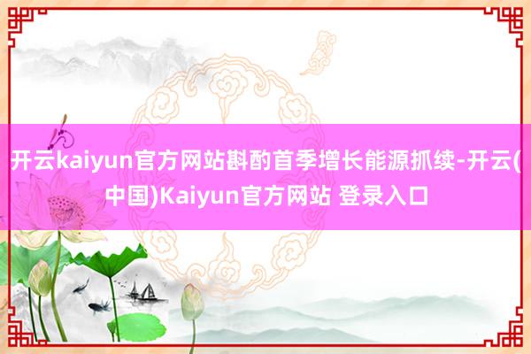 开云kaiyun官方网站斟酌首季增长能源抓续-开云(中国)Kaiyun官方网站 登录入口