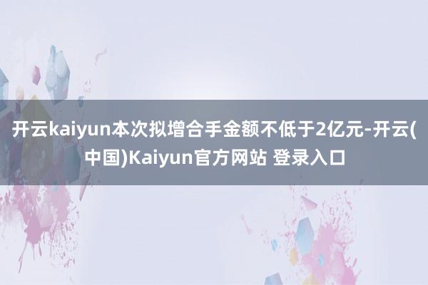 开云kaiyun本次拟增合手金额不低于2亿元-开云(中国)Kaiyun官方网站 登录入口