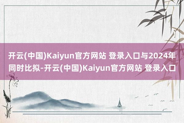 开云(中国)Kaiyun官方网站 登录入口与2024年同时比拟-开云(中国)Kaiyun官方网站 登录入口