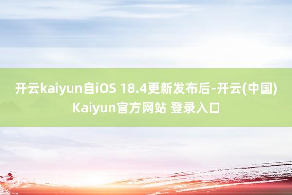 开云kaiyun自iOS 18.4更新发布后-开云(中国)Kaiyun官方网站 登录入口