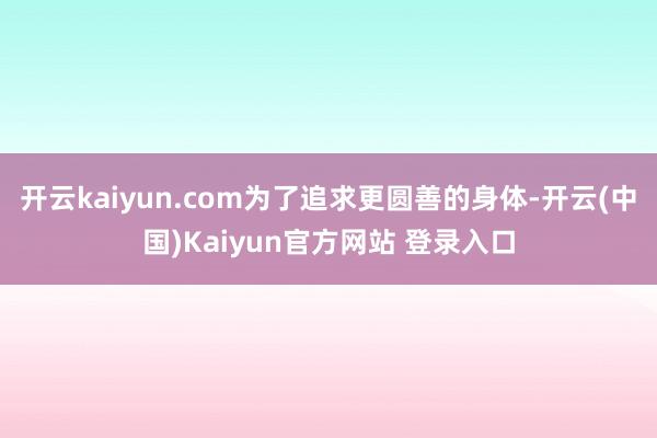开云kaiyun.com为了追求更圆善的身体-开云(中国)Kaiyun官方网站 登录入口