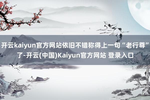 开云kaiyun官方网站依旧不错称得上一句“老行尊”了-开云(中国)Kaiyun官方网站 登录入口