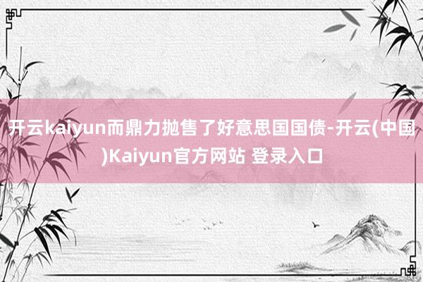 开云kaiyun而鼎力抛售了好意思国国债-开云(中国)Kaiyun官方网站 登录入口