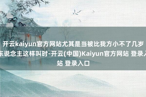 开云kaiyun官方网站尤其是当被比我方小不了几岁的东说念主这样叫时-开云(中国)Kaiyun官方网站 登录入口