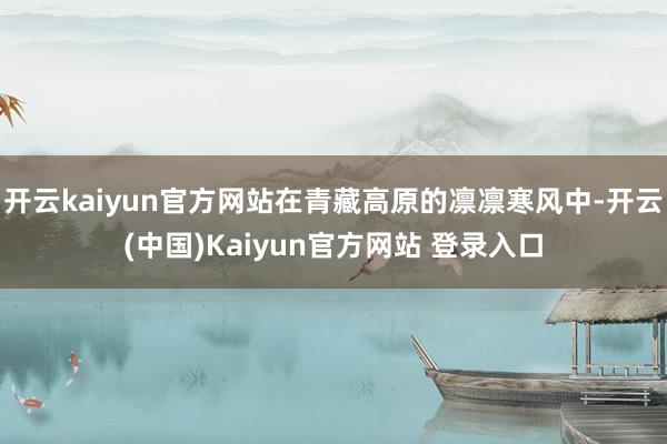 开云kaiyun官方网站在青藏高原的凛凛寒风中-开云(中国)Kaiyun官方网站 登录入口