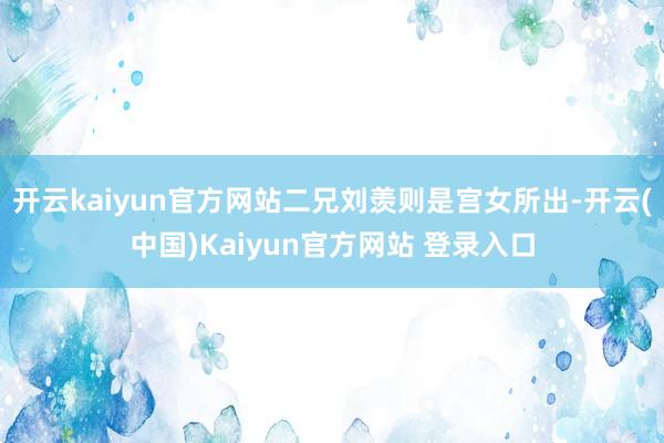 开云kaiyun官方网站二兄刘羡则是宫女所出-开云(中国)Kaiyun官方网站 登录入口