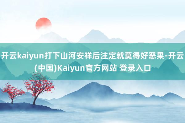 开云kaiyun打下山河安祥后注定就莫得好恶果-开云(中国)Kaiyun官方网站 登录入口