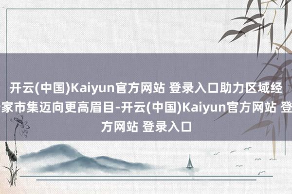 开云(中国)Kaiyun官方网站 登录入口助力区域经济在行家市集迈向更高眉目-开云(中国)Kaiyun官方网站 登录入口