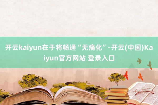 开云kaiyun在于将畅通“无痛化”-开云(中国)Kaiyun官方网站 登录入口
