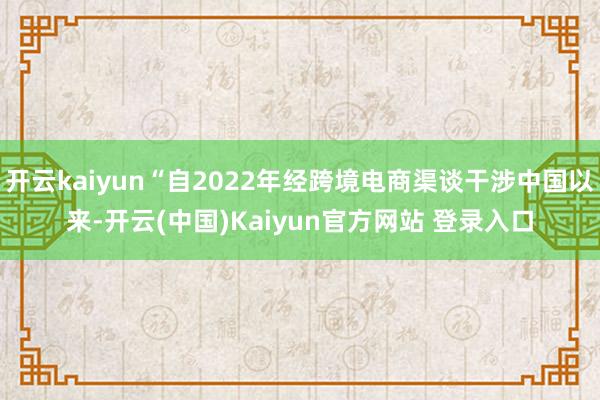 开云kaiyun“自2022年经跨境电商渠谈干涉中国以来-开云(中国)Kaiyun官方网站 登录入口