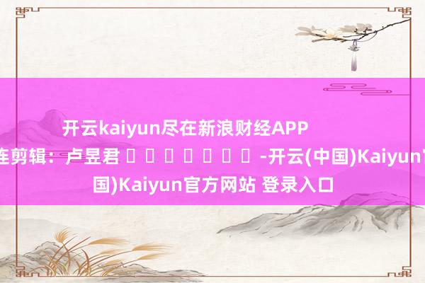 开云kaiyun尽在新浪财经APP 株连剪辑:卢昱君 -开云(中国)Kaiyun官方网站 登录入口