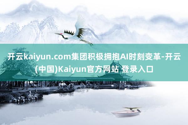 开云kaiyun.com 集团积极拥抱AI时刻变革-开云(中国)Kaiyun官方网站 登录入口