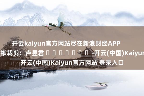 开云kaiyun官方网站尽在新浪财经APP            						包袱裁剪：卢昱君 							-开云(中国)Kaiyun官方网站 登录入口