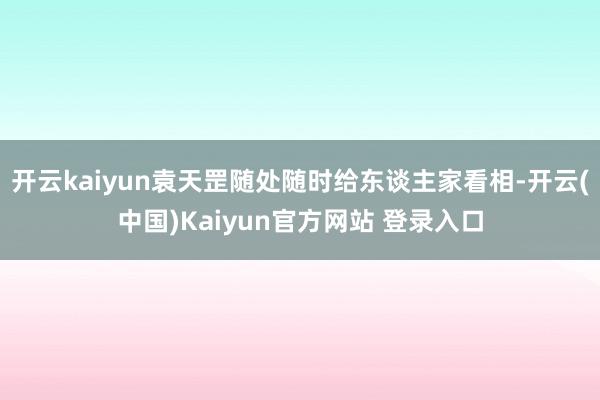 开云kaiyun袁天罡随处随时给东谈主家看相-开云(中国)Kaiyun官方网站 登录入口