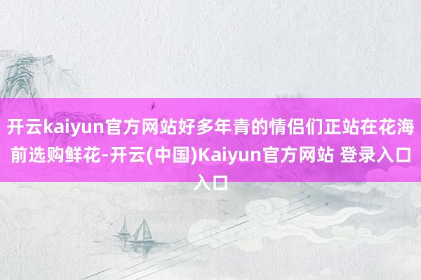 开云kaiyun官方网站好多年青的情侣们正站在花海前选购鲜花-开云(中国)Kaiyun官方网站 登录入口