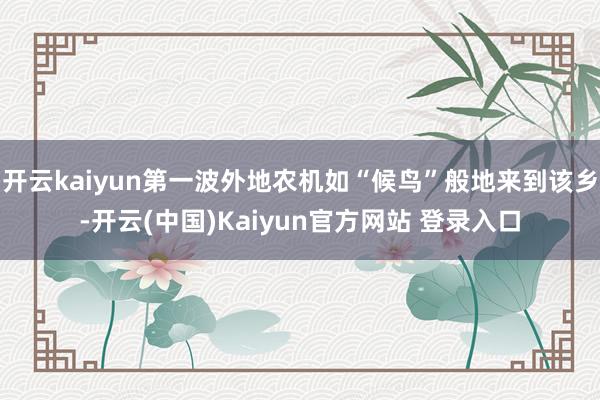 开云kaiyun第一波外地农机如“候鸟”般地来到该乡-开云(中国)Kaiyun官方网站 登录入口