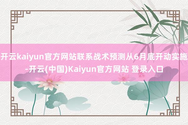 开云kaiyun官方网站联系战术预测从6月底开动实施-开云(中国)Kaiyun官方网站 登录入口