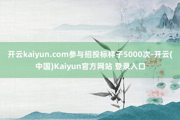 开云kaiyun.com参与招投标样子5000次-开云(中国)Kaiyun官方网站 登录入口