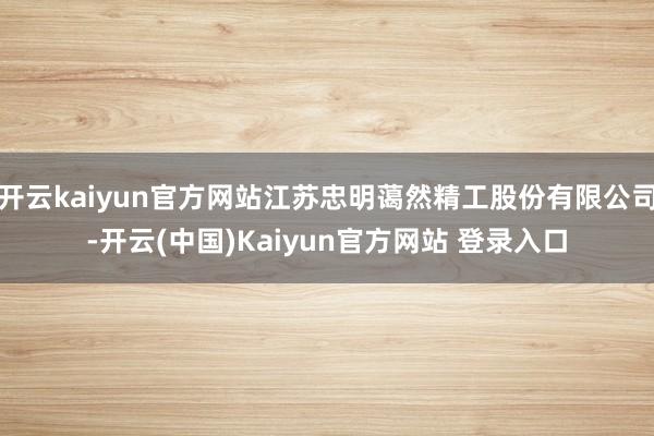 开云kaiyun官方网站江苏忠明蔼然精工股份有限公司-开云(中国)Kaiyun官方网站 登录入口