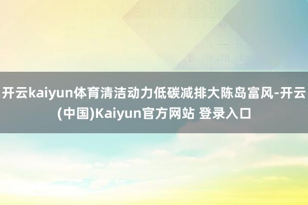 开云kaiyun体育清洁动力低碳减排大陈岛富风-开云(中国)Kaiyun官方网站 登录入口