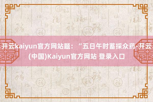 开云kaiyun官方网站题：“五日午时蓄採众药-开云(中国)Kaiyun官方网站 登录入口