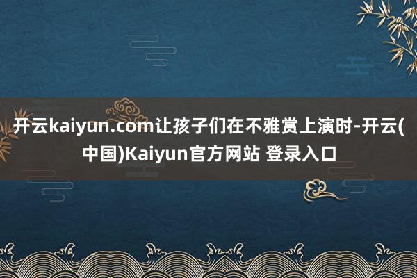 开云kaiyun.com让孩子们在不雅赏上演时-开云(中国)Kaiyun官方网站 登录入口