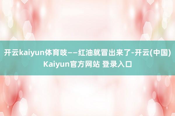 开云kaiyun体育吱——红油就冒出来了-开云(中国)Kaiyun官方网站 登录入口