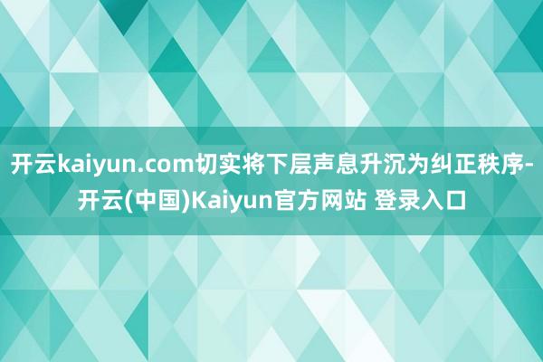 开云kaiyun.com切实将下层声息升沉为纠正秩序-开云(中国)Kaiyun官方网站 登录入口