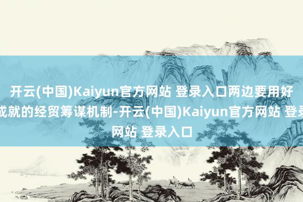开云(中国)Kaiyun官方网站 登录入口两边要用好也曾成就的经贸筹谋机制-开云(中国)Kaiyun官方网站 登录入口