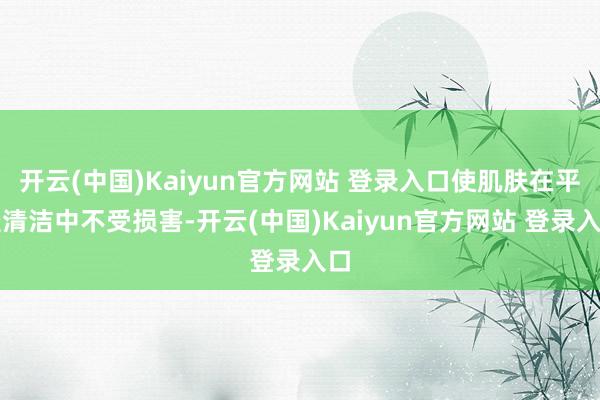开云(中国)Kaiyun官方网站 登录入口使肌肤在平淡清洁中不受损害-开云(中国)Kaiyun官方网站 登录入口