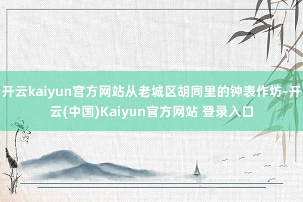 开云kaiyun官方网站从老城区胡同里的钟表作坊-开云(中国)Kaiyun官方网站 登录入口