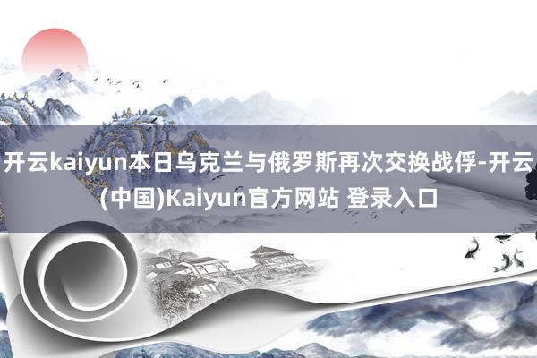 开云kaiyun本日乌克兰与俄罗斯再次交换战俘-开云(中国)Kaiyun官方网站 登录入口
