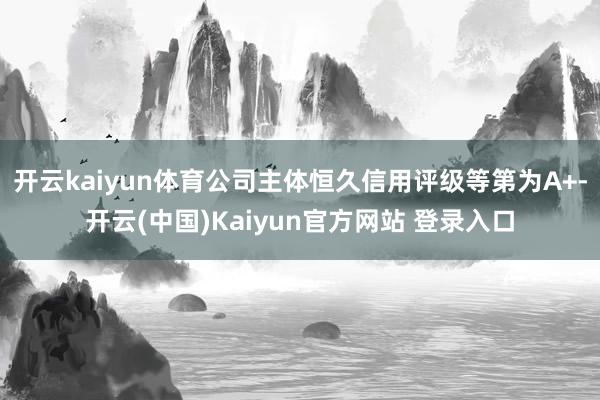 开云kaiyun体育公司主体恒久信用评级等第为A+-开云(中国)Kaiyun官方网站 登录入口