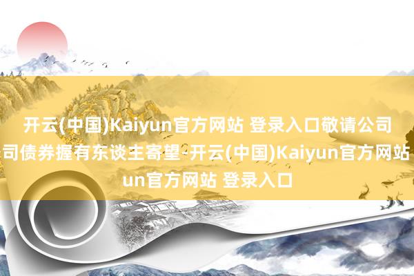 开云(中国)Kaiyun官方网站 登录入口敬请公司可赞成公司债券握有东谈主寄望-开云(中国)Kaiyun官方网站 登录入口
