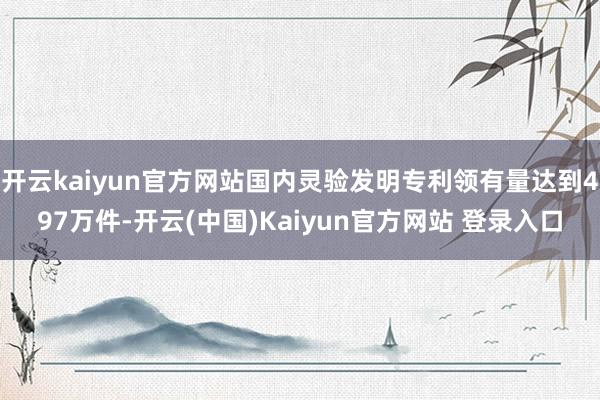 开云kaiyun官方网站国内灵验发明专利领有量达到497万件-开云(中国)Kaiyun官方网站 登录入口