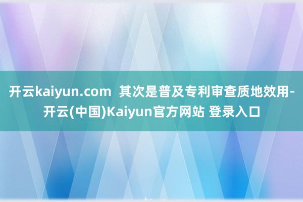 开云kaiyun.com  其次是普及专利审查质地效用-开云(中国)Kaiyun官方网站 登录入口