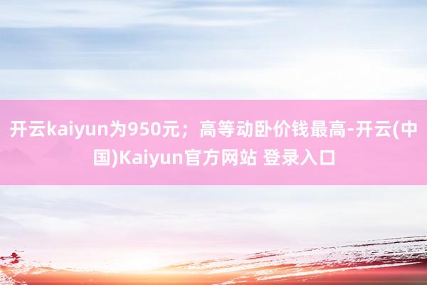 开云kaiyun为950元；高等动卧价钱最高-开云(中国)Kaiyun官方网站 登录入口