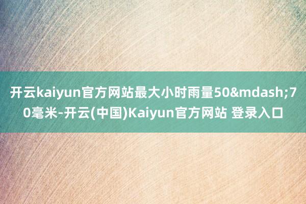 开云kaiyun官方网站最大小时雨量50&mdash;70毫米-开云(中国)Kaiyun官方网站 登录入口