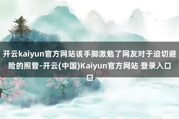 开云kaiyun官方网站该手脚激勉了网友对于迫切避险的照管-开云(中国)Kaiyun官方网站 登录入口