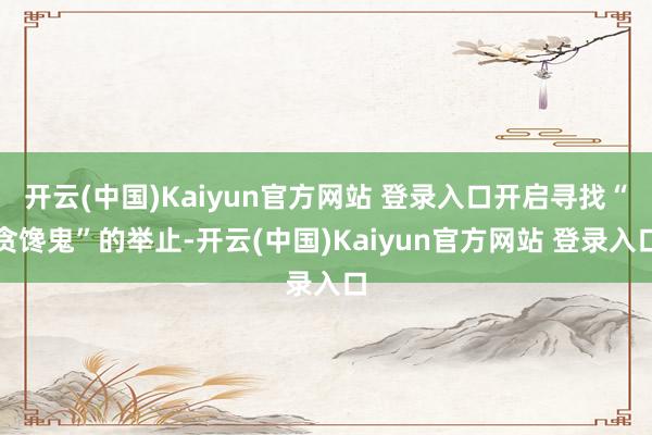 开云(中国)Kaiyun官方网站 登录入口开启寻找“贪馋鬼”的举止-开云(中国)Kaiyun官方网站 登录入口