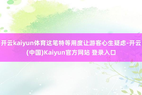 开云kaiyun体育这笔特等用度让游客心生疑虑-开云(中国)Kaiyun官方网站 登录入口