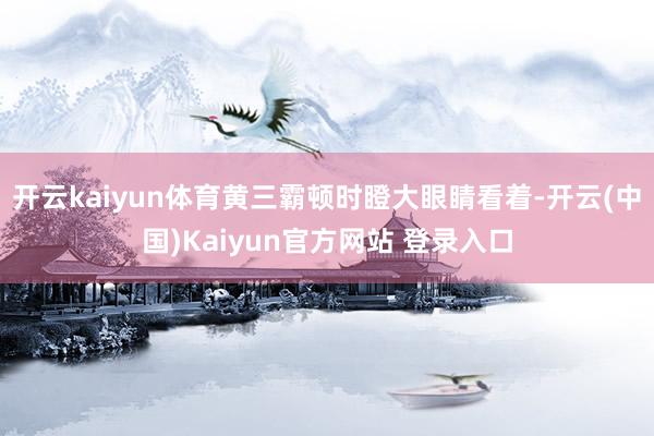 开云kaiyun体育黄三霸顿时瞪大眼睛看着-开云(中国)Kaiyun官方网站 登录入口