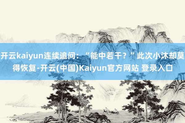 开云kaiyun连续追问：“能中若干？”此次小沐却莫得恢复-开云(中国)Kaiyun官方网站 登录入口