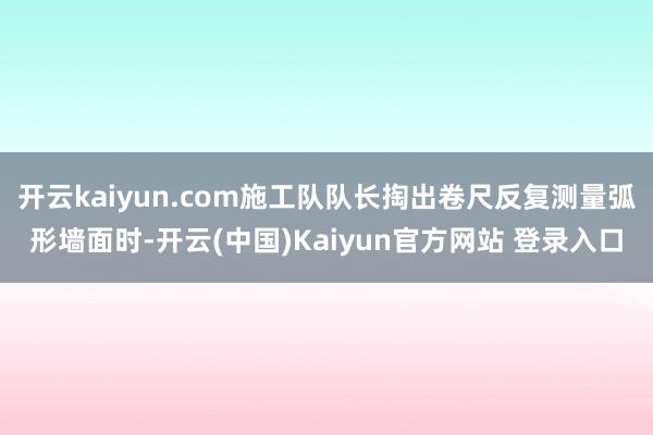 开云kaiyun.com施工队队长掏出卷尺反复测量弧形墙面时-开云(中国)Kaiyun官方网站 登录入口