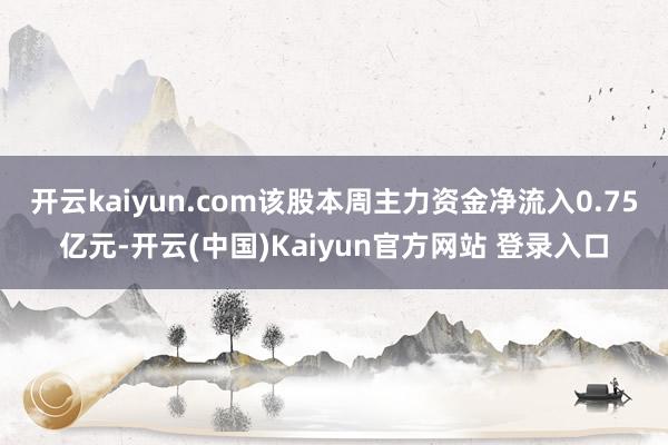 开云kaiyun.com该股本周主力资金净流入0.75亿元-开云(中国)Kaiyun官方网站 登录入口