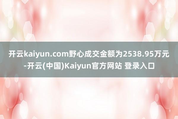 开云kaiyun.com野心成交金额为2538.95万元-开云(中国)Kaiyun官方网站 登录入口