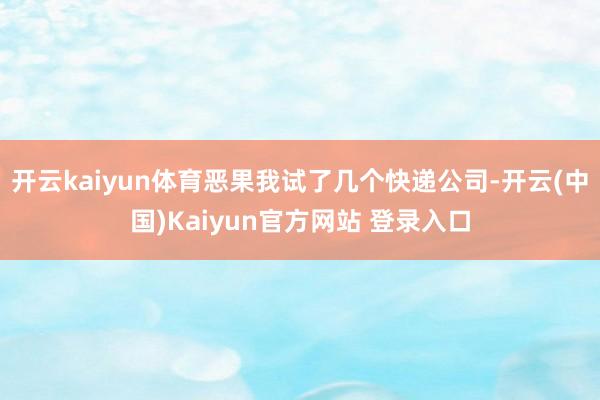 开云kaiyun体育恶果我试了几个快递公司-开云(中国)Kaiyun官方网站 登录入口